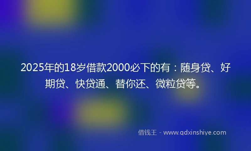 2025年的18岁借款2000必下的有：随身贷、好期贷、快贷通、替你还、微粒贷等。