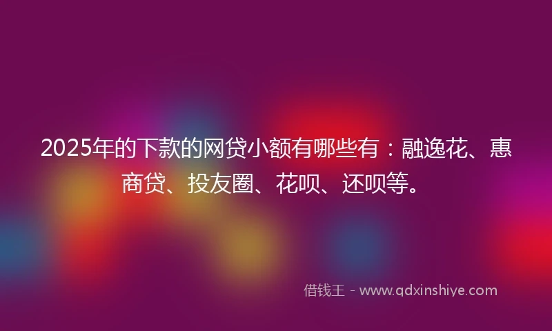 2025年的下款的网贷小额有哪些有：融逸花、惠商贷、投友圈、花呗、还呗等。