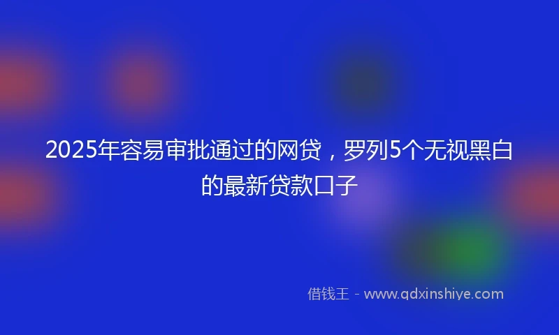 2025年容易审批通过的网贷，罗列5个无视黑白的最新贷款口子