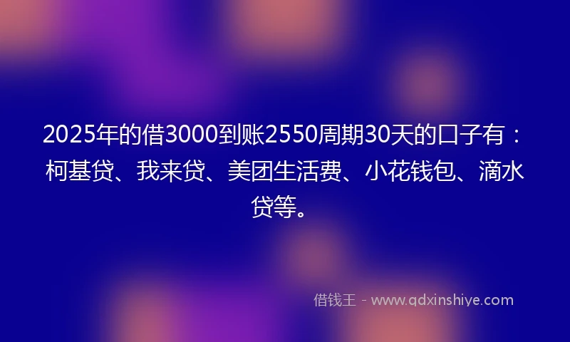 2025年的借3000到账2550周期30天的口子有：柯基贷、我来贷、美团生活费、小花钱包、滴水贷等。