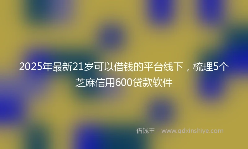 2025年最新21岁可以借钱的平台线下，梳理5个芝麻信用600贷款软件