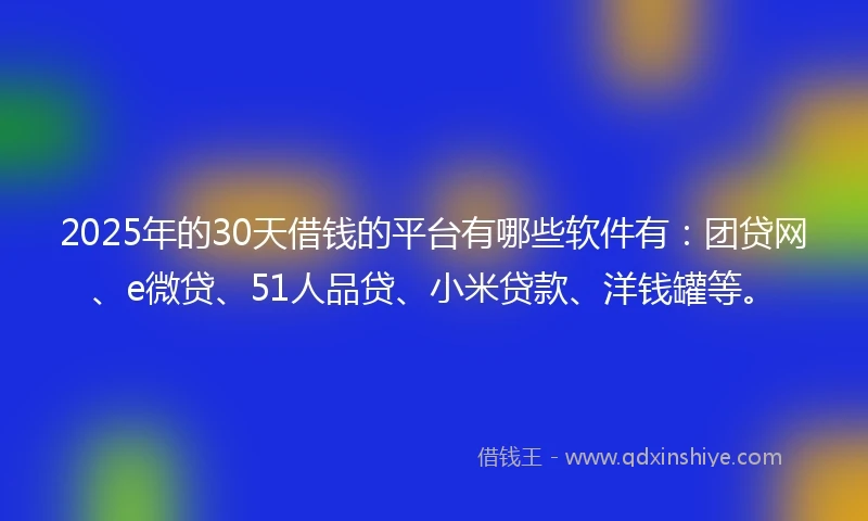 2025年的30天借钱的平台有哪些软件有：团贷网、e微贷、51人品贷、小米贷款、洋钱罐等。
