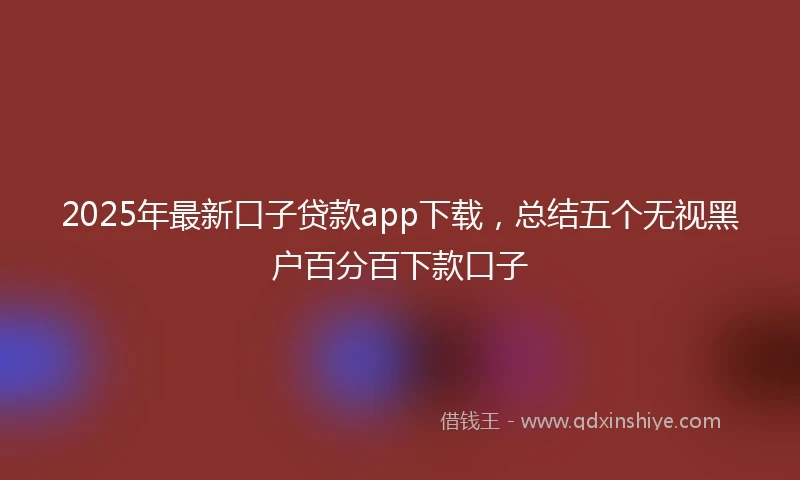 2025年最新口子贷款app下载，总结五个无视黑户百分百下款口子