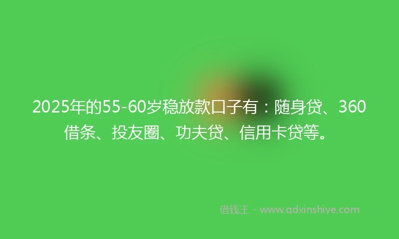 2025年的55-60岁稳放款口子有：随身贷、360借条、投友圈、功夫贷、信用卡贷等。