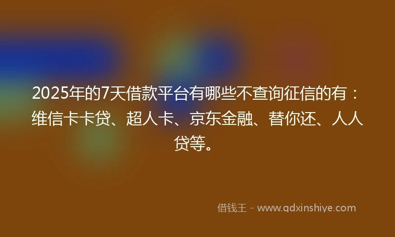 2025年的7天借款平台有哪些不查询征信的有：维信卡卡贷、超人卡、京东金融、替你还、人人贷等。
