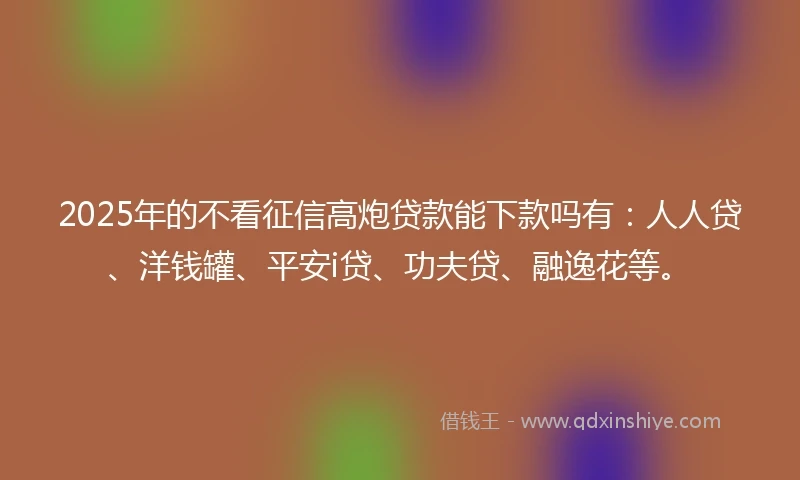 2025年的不看征信高炮贷款能下款吗有：人人贷、洋钱罐、平安i贷、功夫贷、融逸花等。