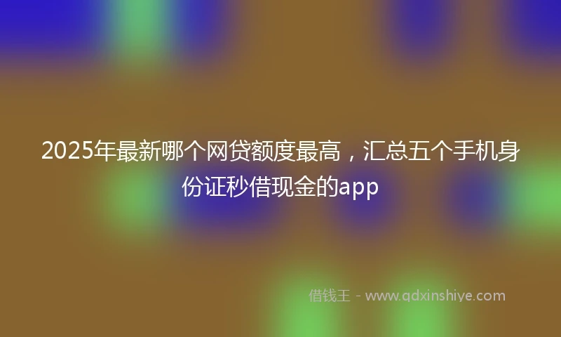2025年最新哪个网贷额度最高，汇总五个手机身份证秒借现金的app