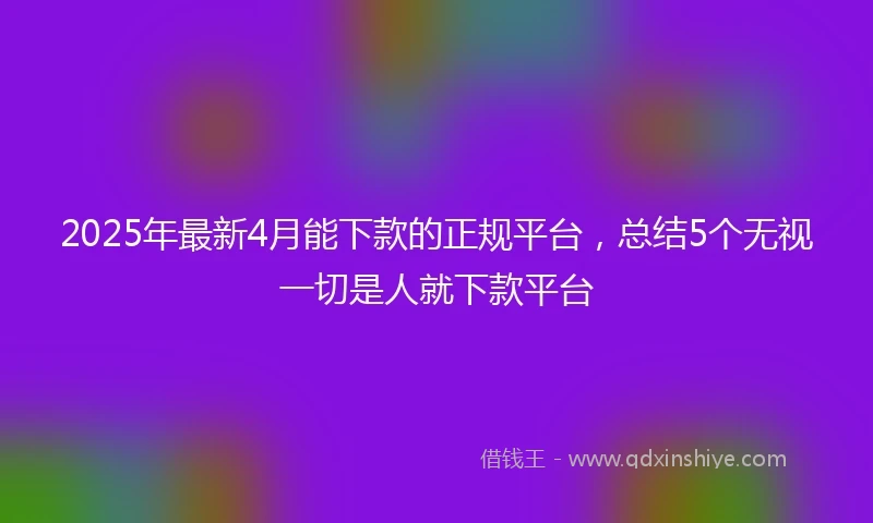 2025年最新4月能下款的正规平台，总结5个无视一切是人就下款平台