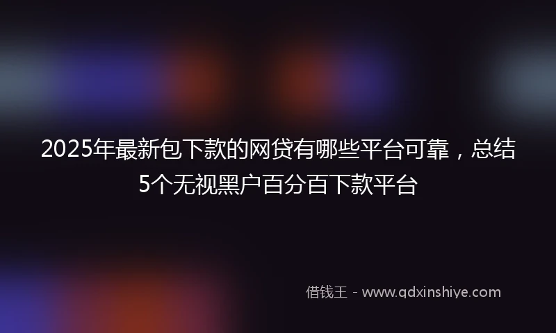 2025年最新包下款的网贷有哪些平台可靠，总结5个无视黑户百分百下款平台