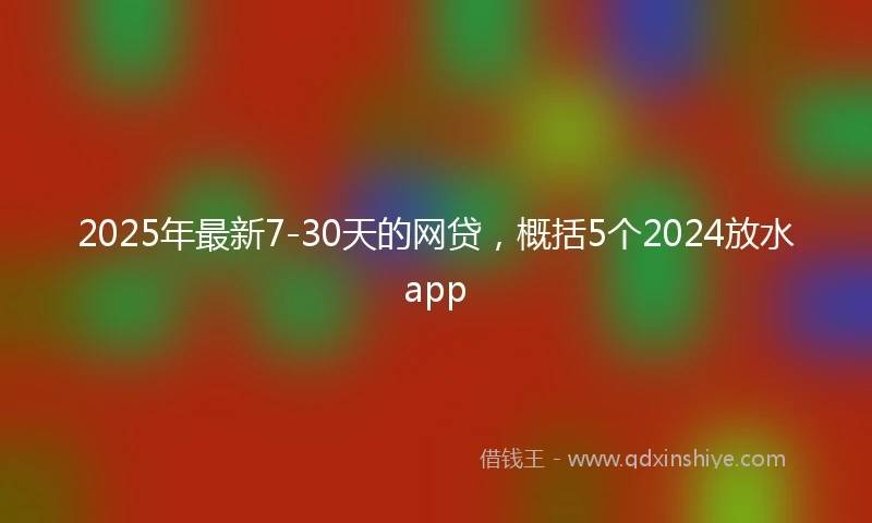 2025年最新7-30天的网贷，概括5个2024放水app