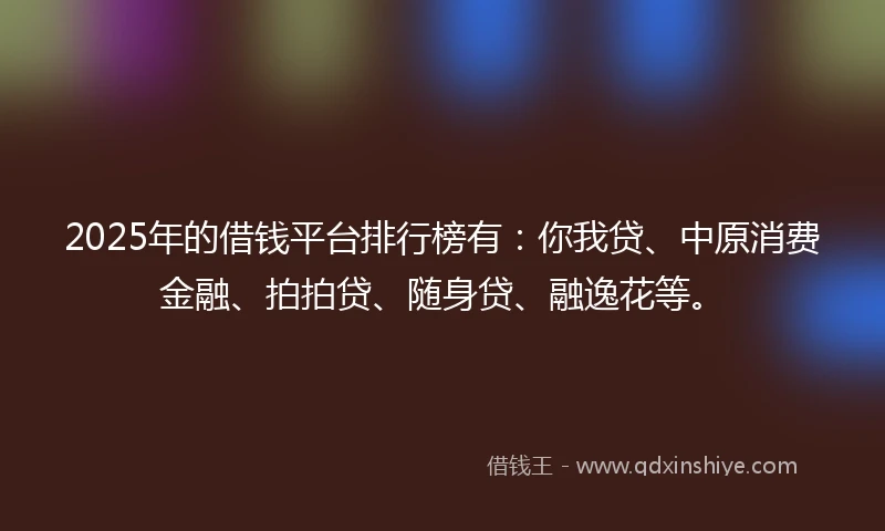 2025年的借钱平台排行榜有：你我贷、中原消费金融、拍拍贷、随身贷、融逸花等。