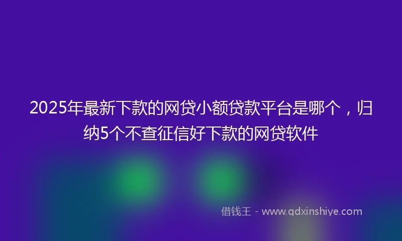 2025年最新下款的网贷小额贷款平台是哪个，归纳5个不查征信好下款的网贷软件