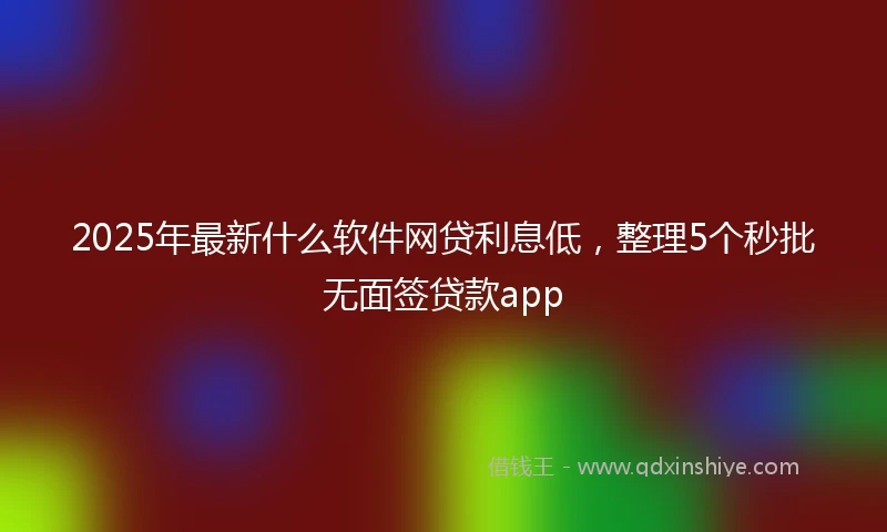 2025年最新什么软件网贷利息低，整理5个秒批无面签贷款app