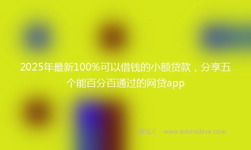 2025年最新100%可以借钱的小额贷款，分享五个能百分百通过的网贷app