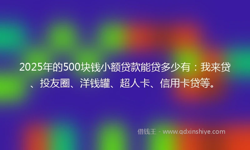 2025年的500块钱小额贷款能贷多少有：我来贷、投友圈、洋钱罐、超人卡、信用卡贷等。