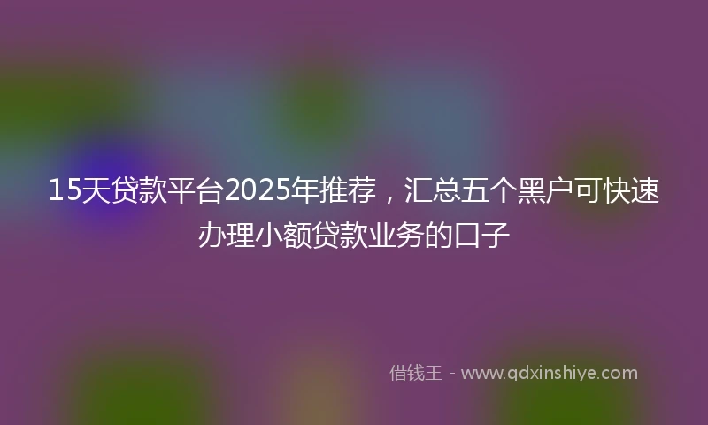 15天贷款平台2025年推荐，汇总五个黑户可快速办理小额贷款业务的口子