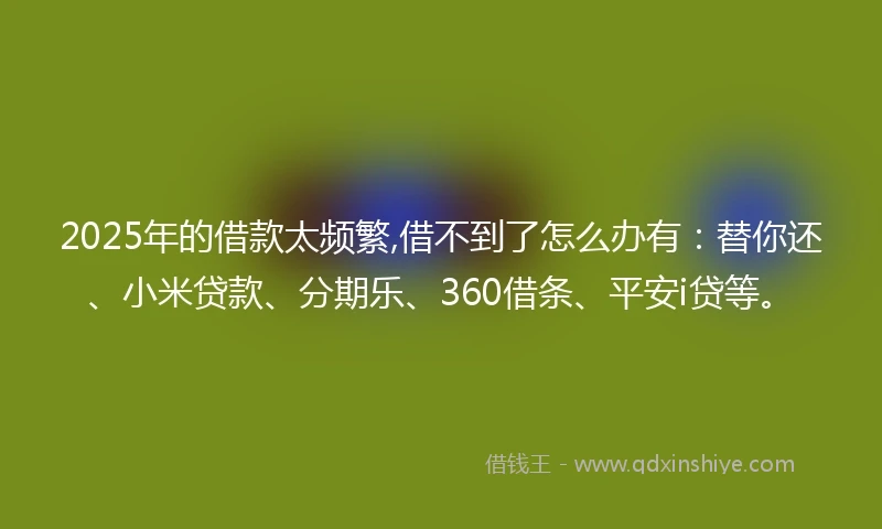 2025年的借款太频繁,借不到了怎么办有：替你还、小米贷款、分期乐、360借条、平安i贷等。