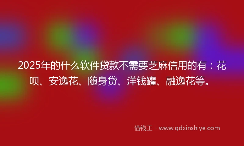 2025年的什么软件贷款不需要芝麻信用的有：花呗、安逸花、随身贷、洋钱罐、融逸花等。