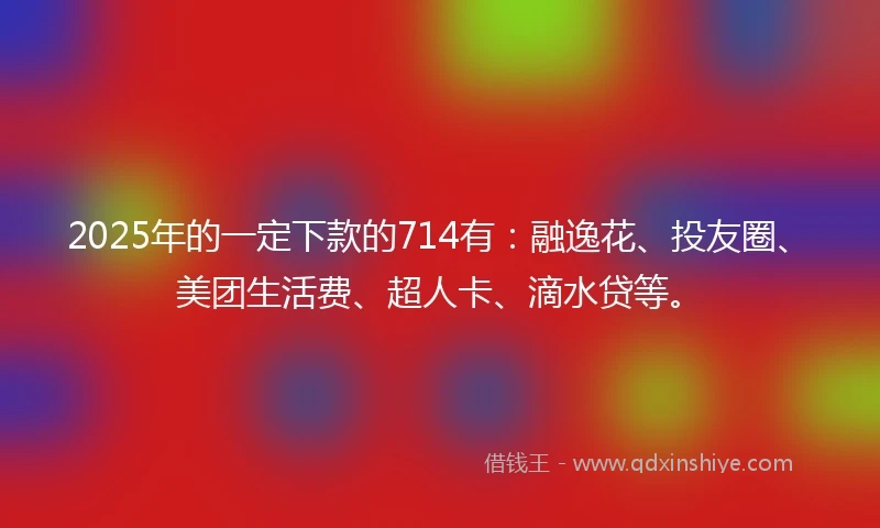 2025年的一定下款的714有:融逸花、投友圈、美团生活费、超人卡、滴水贷等。
