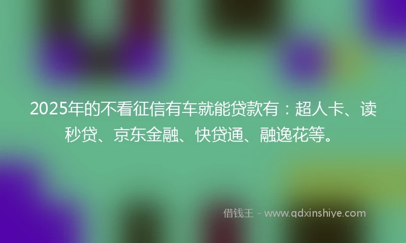 2025年的不看征信有车就能贷款有：超人卡、读秒贷、京东金融、快贷通、融逸花等。