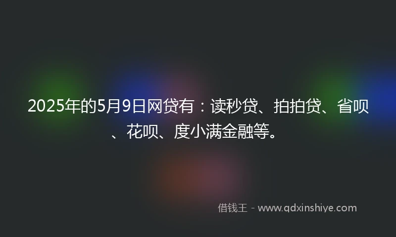 2025年的5月9日网贷有：读秒贷、拍拍贷、省呗、花呗、度小满金融等。