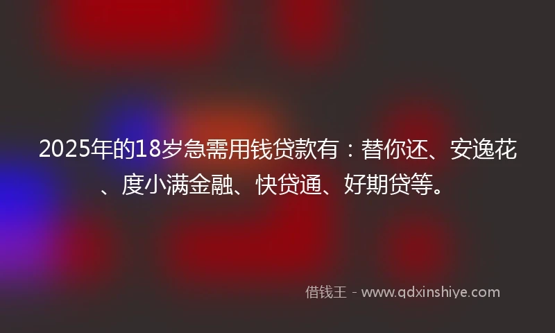 2025年的18岁急需用钱贷款有：替你还、安逸花、度小满金融、快贷通、好期贷等。