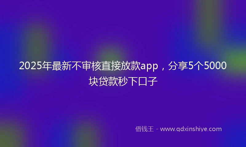 2025年最新不审核直接放款app，分享5个5000块贷款秒下口子