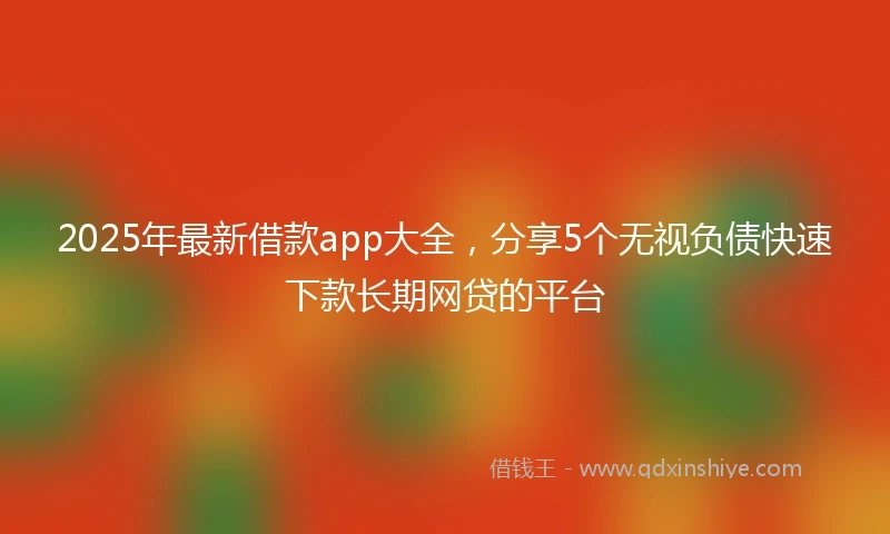 2025年最新借款app大全，分享5个无视负债快速下款长期网贷的平台