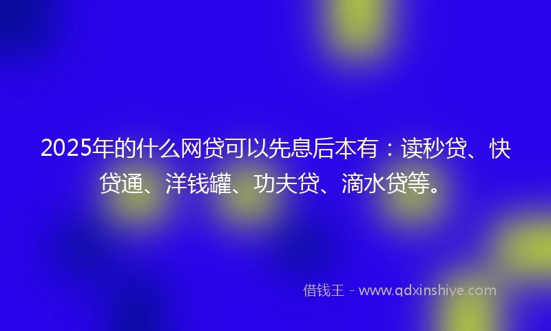 2025年的什么网贷可以先息后本有：读秒贷、快贷通、洋钱罐、功夫贷、滴水贷等。