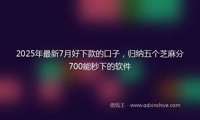2025年最新7月好下款的口子，归纳五个芝麻分700能秒下的软件