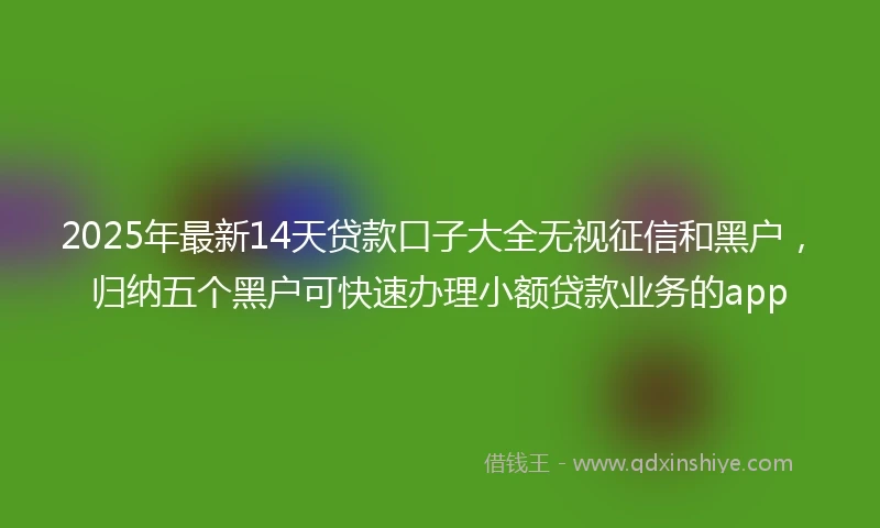 2025年最新14天贷款口子大全无视征信和黑户，归纳五个黑户可快速办理小额贷款业务的app