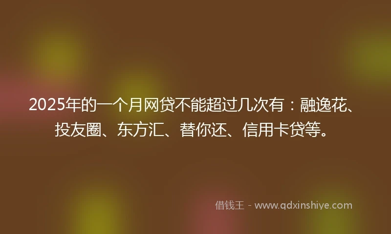 2025年的一个月网贷不能超过几次有：融逸花、投友圈、东方汇、替你还、信用卡贷等。