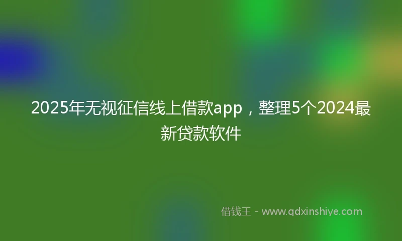 2025年无视征信线上借款app，整理5个2024最新贷款软件