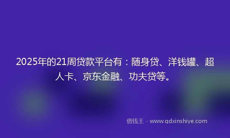 2025年的21周贷款平台有：随身贷、洋钱罐、超人卡、京东金融、功夫贷等。