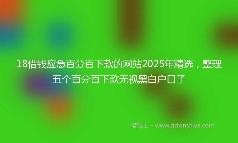 18借钱应急百分百下款的网站2025年精选，整理五个百分百下款无视黑白户口子