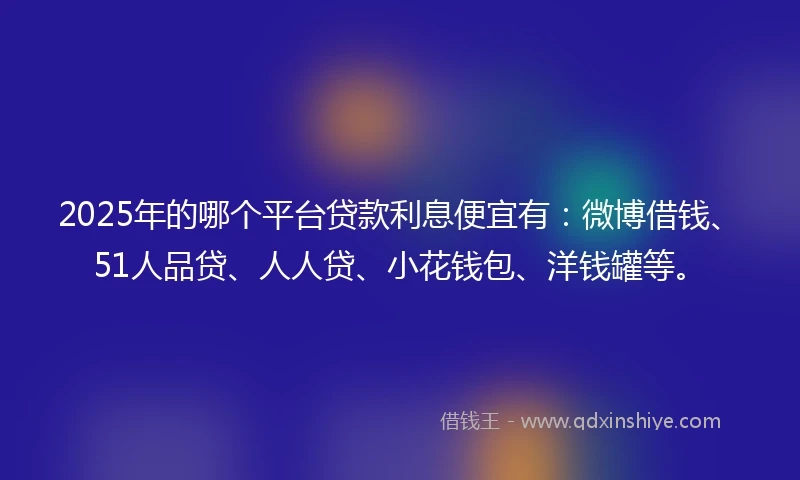 2025年的哪个平台贷款利息便宜有：微博借钱、51人品贷、人人贷、小花钱包、洋钱罐等。