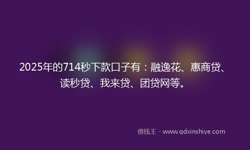 2025年的714秒下款口子有：融逸花、惠商贷、读秒贷、我来贷、团贷网等。