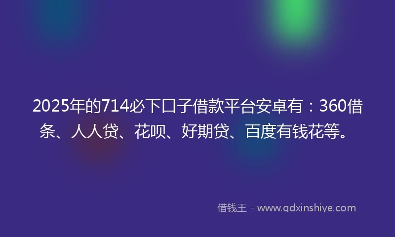 2025年的714必下口子借款平台安卓有：360借条、人人贷、花呗、好期贷、百度有钱花等。