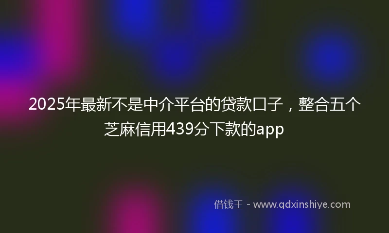 2025年最新不是中介平台的贷款口子，整合五个芝麻信用439分下款的app