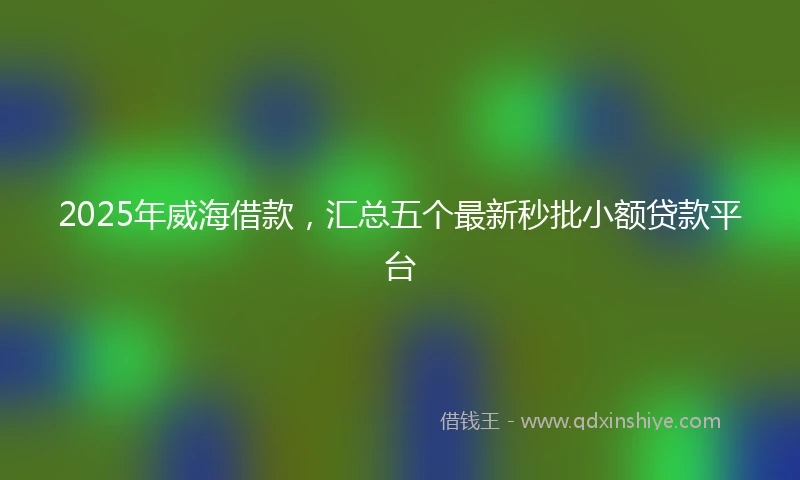 2025年威海借款，汇总五个最新秒批小额贷款平台