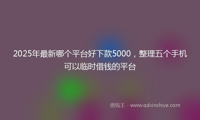 2025年最新哪个平台好下款5000，整理五个手机可以临时借钱的平台