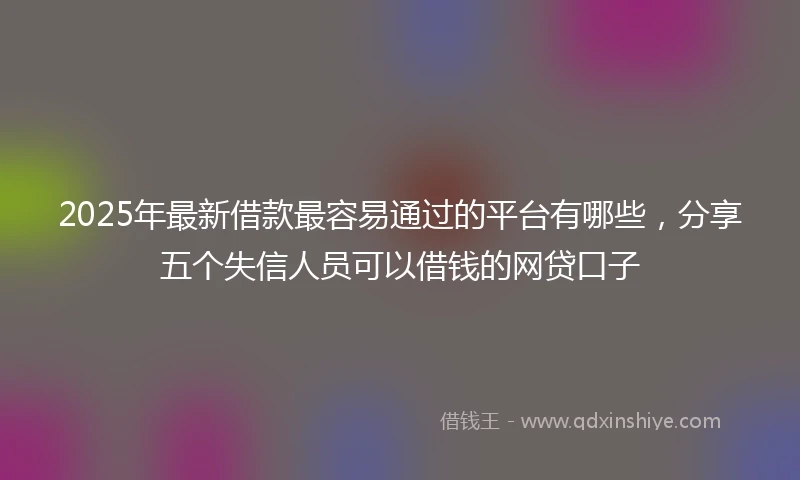 2025年最新借款最容易通过的平台有哪些，分享五个失信人员可以借钱的网贷口子