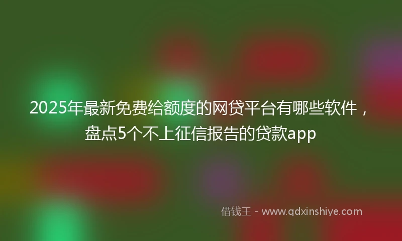 2025年最新免费给额度的网贷平台有哪些软件，盘点5个不上征信报告的贷款app