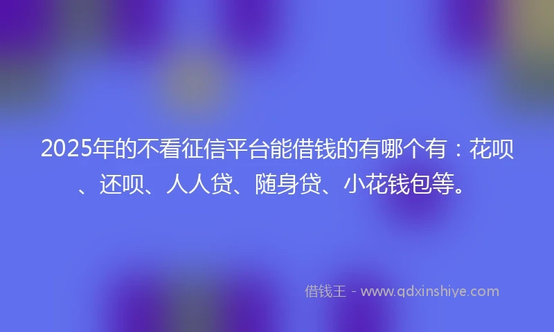 2025年的不看征信平台能借钱的有哪个有：花呗、还呗、人人贷、随身贷、小花钱包等。