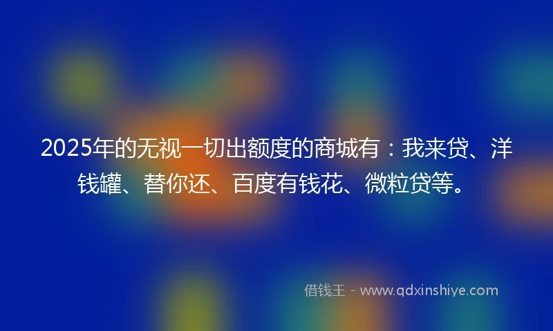 2025年的无视一切出额度的商城有：我来贷、洋钱罐、替你还、百度有钱花、微粒贷等。