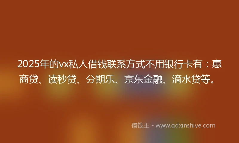 2025年的vx私人借钱联系方式不用银行卡有：惠商贷、读秒贷、分期乐、京东金融、滴水贷等。