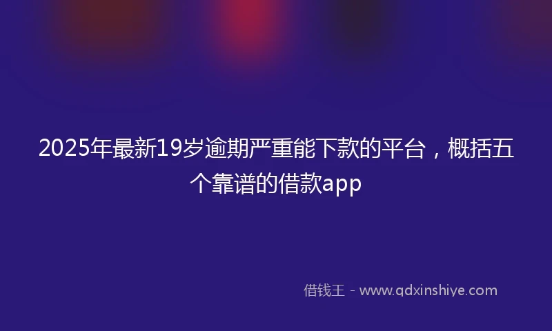 2025年最新19岁逾期严重能下款的平台，概括五个靠谱的借款app