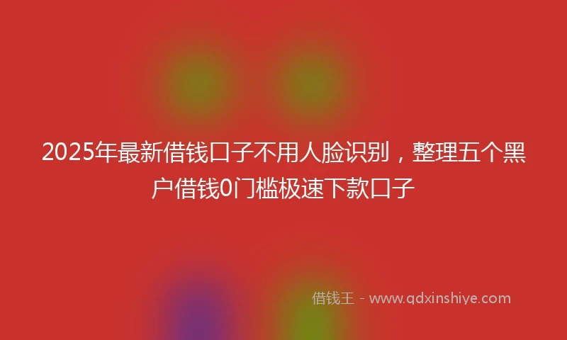 2025年最新借钱口子不用人脸识别，整理五个黑户借钱0门槛极速下款口子