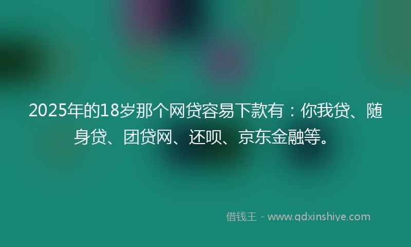 2025年的18岁那个网贷容易下款有：你我贷、随身贷、团贷网、还呗、京东金融等。