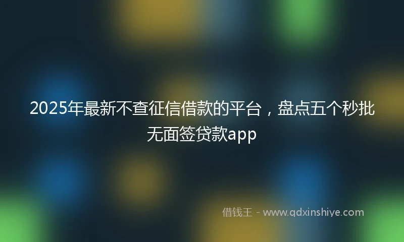 2025年最新不查征信借款的平台，盘点五个秒批无面签贷款app
